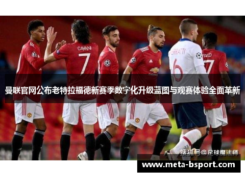 曼联官网公布老特拉福德新赛季数字化升级蓝图与观赛体验全面革新