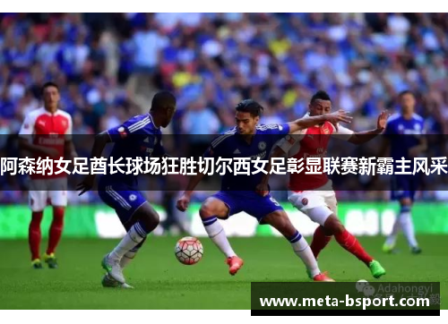 阿森纳女足酋长球场狂胜切尔西女足彰显联赛新霸主风采 阿森纳女足酋长球场狂胜切尔西女足彰显联赛新霸主风采