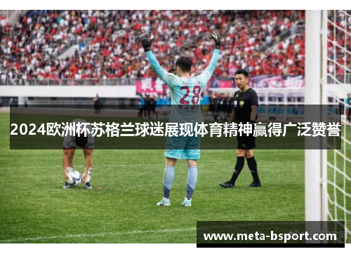 2024欧洲杯苏格兰球迷展现体育精神赢得广泛赞誉 2024欧洲杯苏格兰球迷展现体育精神赢得广泛赞誉