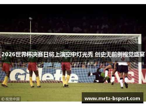 2026世界杯决赛日将上演空中灯光秀 创史无前例视觉盛宴 2026世界杯决赛日将上演空中灯光秀 创史无前例视觉盛宴