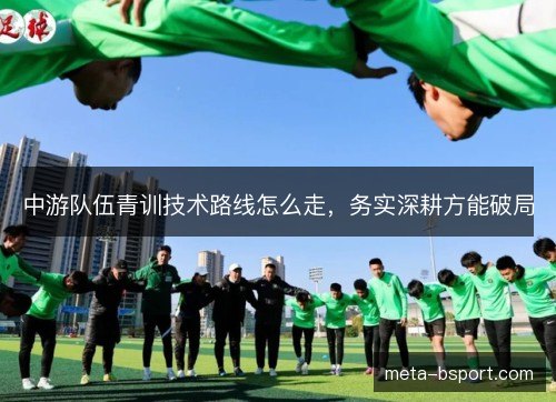 中游队伍青训技术路线怎么走,务实深耕方能破局 中游队伍青训技术路线怎么走,务实深耕方能破局